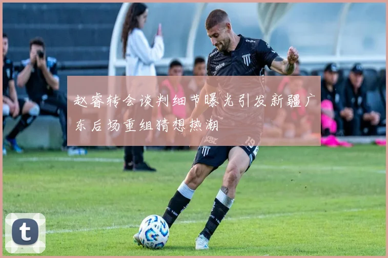 赵睿转会谈判细节曝光引发新疆广东后场重组猜想热潮